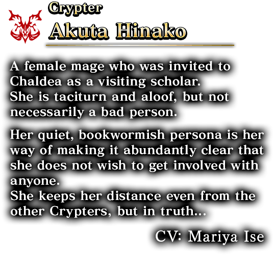 Crypter Akuta Hinako A female mage who was invited to Chaldea as a visiting scholar. She is taciturn and aloof,but not necessarily a bad person. Her quiet, bookwormish persona is her way of making it abundantly clear that she does not wish to get involved with anyone.She keeps her distance even from the other Crypters, but in truth... CV: Mariya Ise