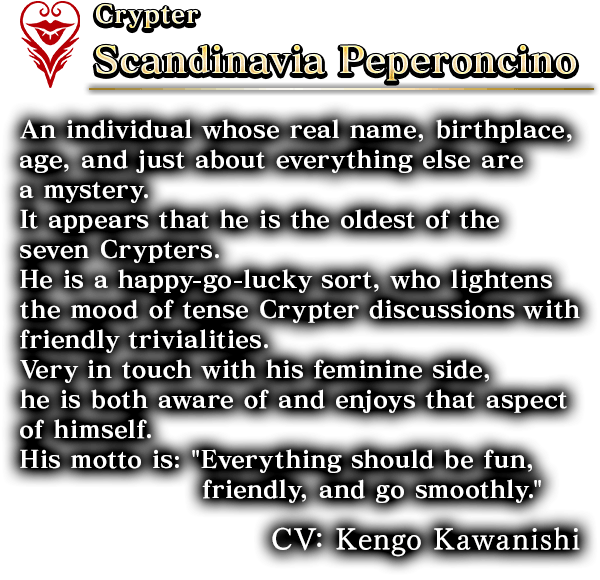 Crypter Scandinavia Peperoncino  An individual whose real name, birthplace, age, and just about everything else are a mystery. It appears that he is the oldest of the seven Crypters.He is a happy-go-lucky sort, who lightens the mood of tense Crypter discussions with friendly trivialities.Very in touch with his feminine side, he is both aware of and enjoys that aspect of himself. His motto is: 'Everything should be fun, friendly, and go smoothly.' CV: Kengo Kawanishi