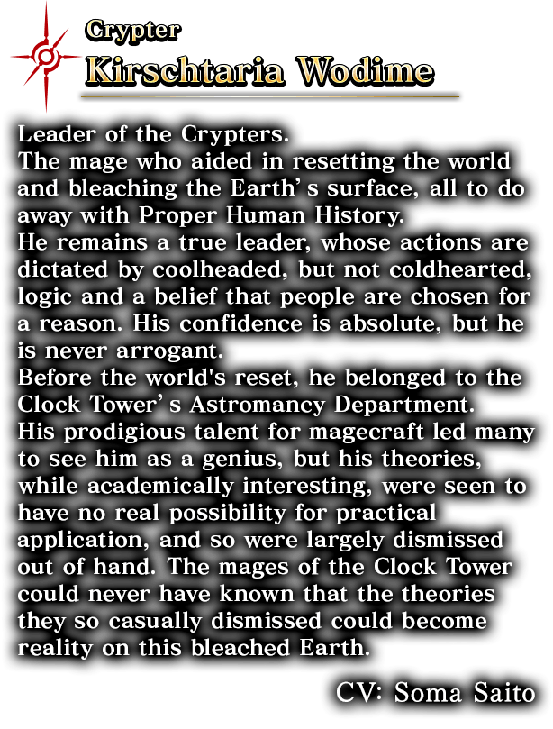 Crypter Kirschtaria Wodime Leader of the Crypters.The mage who aided in resetting the world and bleaching the Earth’s surface, all to do away with Proper Human History. He remains a true leader, whose actions are dictated by coolheaded, but not coldhearted, logic and a belief that people are chosen for a reason. His confidence is absolute, but he is never arrogant. Before the world's reset, he belonged to the Clock Tower’s Astromancy Department. His prodigious talent for magecraft led many to see him as a genius, but his theories, while academically interesting, were seen to have no real possibility for practical application, and so were largely dismissed out of hand. The mages of the Clock Tower could never have known that the theories they so casually dismissed could become reality on this bleached Earth. CV: Soma Saito。