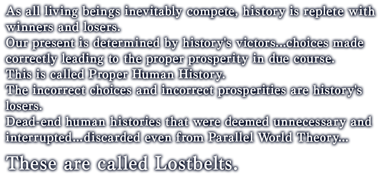 As all living beings inevitably compete, history is replete with winners and losers.Our present is determined by history's victors...choices made correctly leading to the proper prosperity in due course.This is called Proper Human History.The incorrect choices and incorrect prosperities are history's losers.Dead-end human histories that were deemed unnecessary and interrupted...discarded even from Parallel World Theory... These are called Lostbelts.