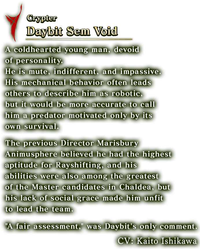 Crypter Daybit Sem Void  A coldhearted young man, devoid of personality. He is mute, indifferent, and impassive. His mechanical behavior often leads others to describe him as robotic, but it would be more accurate to call him a predator motivated only by its own survival. The previous Director Marisbury Animusphere believed he had the highest aptitude for Rayshifting, and his abilities were also among the greatest of the Master candidates in Chaldea, but his lack of social grace made him unfit to lead the team.'A fair assessment,' was Daybit's only comment. CV:Kaito Ishikawa