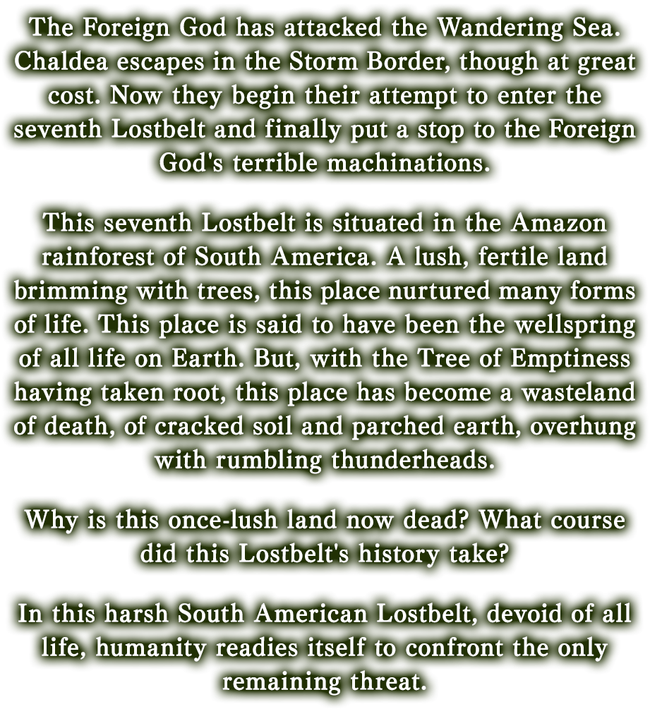 The Foreign God has attacked the Wandering Sea. Chaldea escapes in the Storm Border, though at great cost. Now they begin their attempt to enter the seventh Lostbelt and finally put a stop to the Foreign God's terrible machinations.