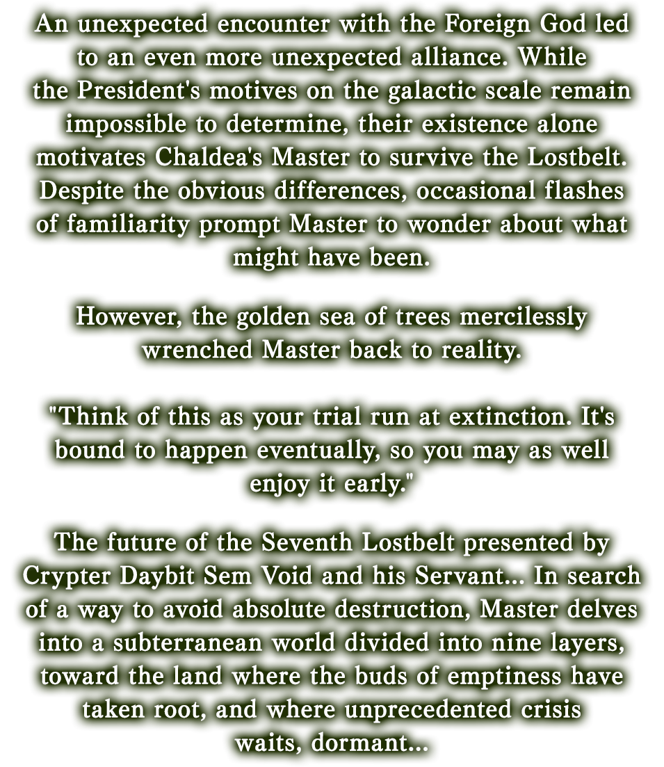 An unexpected encounter with the Foreign God led to an even more unexpected alliance. While the President's motives on the galactic scale remain impossible to determine, their existence alone motivates Chaldea's Master to survive the Lostbelt. Despite the obvious differences, occasional flashes of familiarity prompt Master to wonder about what might have been.