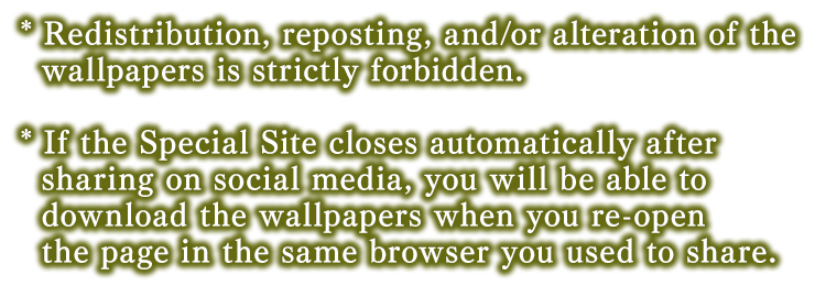 * Redistribution, reposting, and/or alteration of the wallpapers is strictly forbidden.* If the Special Site closes automatically after sharing on social media, you will be able to download the wallpapers when you re-open the page in the same browser you used to share.