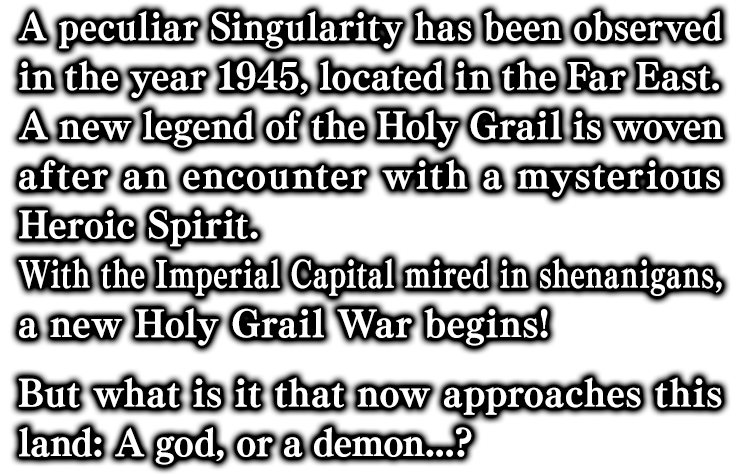 西暦1945年、極東の地にて観測された奇妙な特異点。謎の英霊との出会いが紡ぎだす新たな聖杯奇譚。権謀術数渦巻く帝都に、今再び聖杯戦争の幕が開く。かの地に降り立つは神か魔か────。