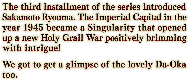 坂本龍馬が初登場したシリーズ第3弾。特異点と化した1945年の帝都を舞台に、権謀術数渦巻く新たな聖杯戦争の幕が開く！ 綺麗なダーオカも見れる。