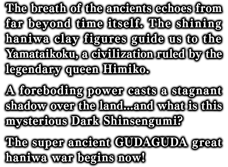 遥かな時の彼方より響く古代の息吹。此方より彼方へと光り輝く埴輪が導くは伝説の女王『卑弥呼』が治めし邪馬台国。かの地を覆う昏く淀んだ闇の力。謎に覆われた闇の新選組とは！？ 超古代ぐだぐだ埴輪大戦、いざ開幕！