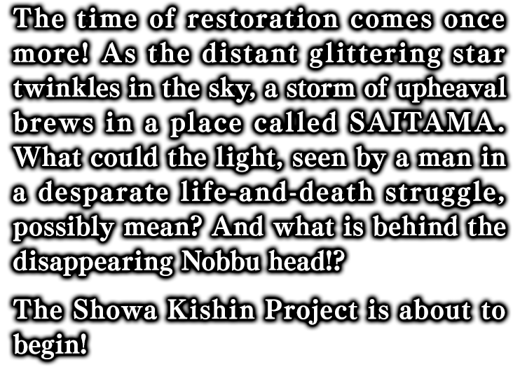 今再び、維新の時来たる！ 中天に遥か彼方の綺羅星が瞬く時、『SAITAMA』に動乱の嵐が吹き荒れる。絶体絶命の窮地に陥った一人の男が見た光。そして、消えたノッブヘッドの謎とは！？ ────『昭和キ神計画』発動！