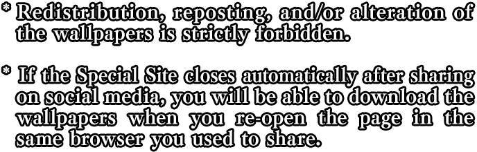 *Redistribution, reposting, and/or alteration of the wallpapers is strictly forbidden. *If the Special Site closes automatically after sharing on social media, you will be able to download the wallpapers when you re-open the page in the same browser used to share.