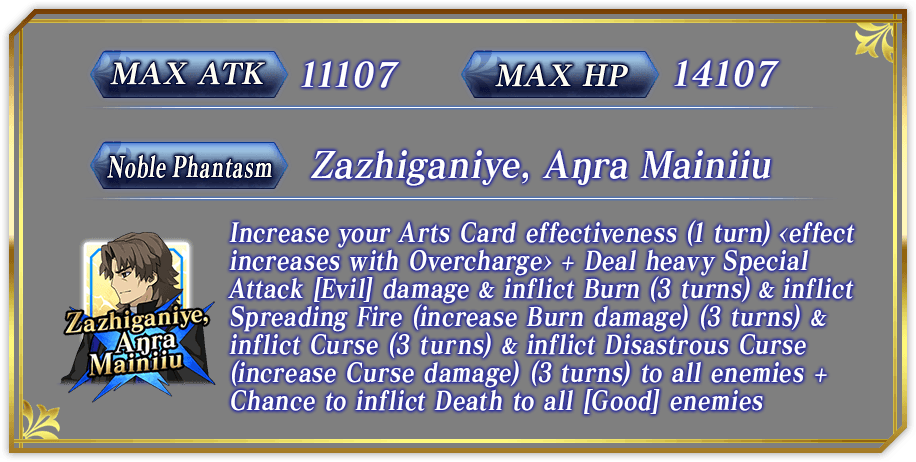 MAX ATK 11107　MAX HP 14107 Noble Phantasm Zazhiganiye, Aŋra Mainiiu Increase your Arts Card effectiveness (1 turn) <effect increases with Overcharge> + deal heavy Special Attack [Evil] damage & inflict Burn (3 turns) & inflict Spreading Fire (increase Burn damage) (3 turns) & inflict Curse (3 turns) & inflict Disastrous Curse (increase Curse damage) (3 turns) to all enemies + Chance to inflict Death to all [Good] enemies