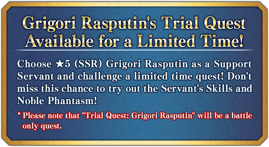 Grigori Rasputin's Trial Quest Available for a Limited Time! Choose ★5 (SSR) Grigori Rasputin as a Support Servant and challenge a limited time quest! Don't miss this chance to try out the Servant's Skills and Noble Phantasm! * Please note that 'Trial Quest: Grigori Rasputin' will be a battle only quest.