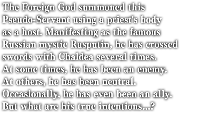 The Foreign God summoned this Pseudo-Servant using a priest's body as a host. Manifesting as the famous Russian mystic Rasputin, he has crossed swords with Chaldea several times. At some times, he has been an enemy. At others, he has been neutral. Occasionally, he has even been an ally. But what are his true intentions...?