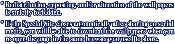 * Redistribution, reposting, and/or alteration of the wallpapers is strictly forbidden. * If the Special Site closes automatically after haring on social media, you will be able to download the wallpapers when you re-open the page in the same browser you used to share.