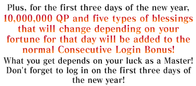 Plus, for the first three days of the new year, 10,000,000 QP and five types of blessings that will change depending on your fortune for that day will be added to the normal Consecutive Login Bonus! What you get depends on your luck as a Master! Don't forget to log in on the first three days of the new year!
