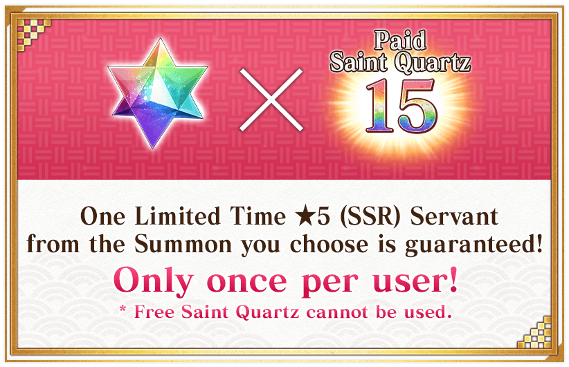 One Limited Time ★5 (SSR) Servant from the Summon you choose is guaranteed! Only once per user! * Free Saint Quartz cannot be used.