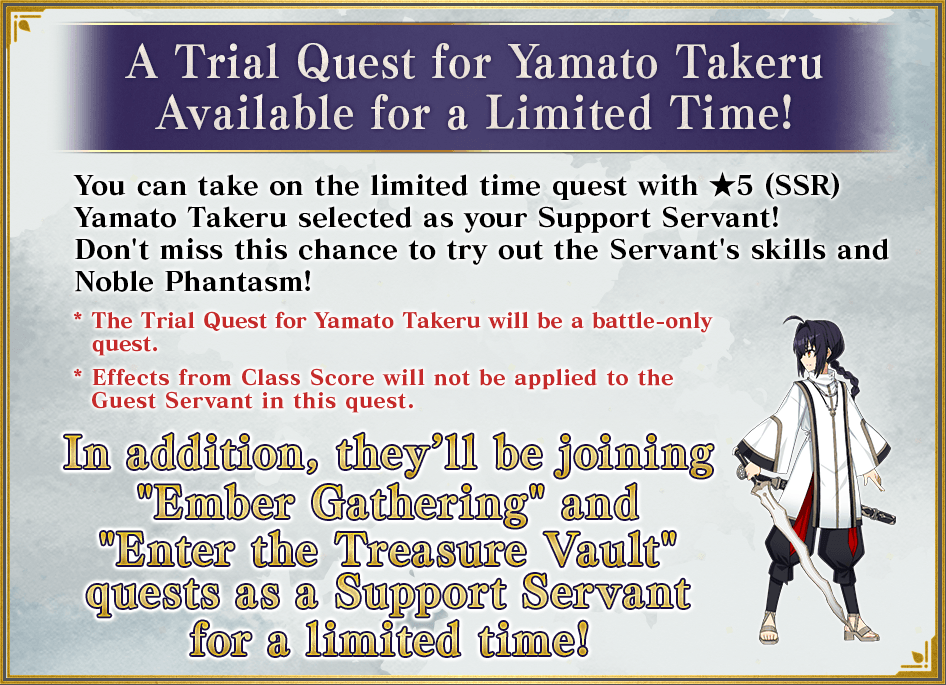 A Trial Quest for Yamato Takeru Available for a Limited Time! You can take on the limited time quest with ★5 (SSR) Yamato Takeru selected as your Support Servant! Don't miss this chance to try out the Servant's skills and Noble Phantasm! * The Trial Quest for Yamato Takeru will be a battle-only quest. * Effects from Class Score will not be applied to the Guest Servant in this quest. In addition, he'll be joining 