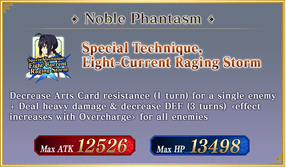 Noble Phantasm Special Technique, Eight-Current Raging Storm Decrease Arts Card resistance (1 turn) for a single enemy + Deal heavy damage & decrease DEF (3 turns) <effect increases with Overcharge> for all enemies Max ATK 12526 Max HP 13498