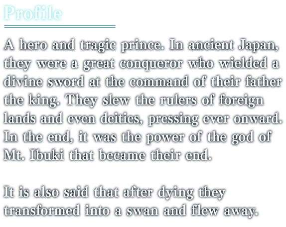 A hero and tragic prince. In ancient Japan, they were a great conqueror who wielded a divine sword at the command of their father the king. They slew the rulers of foreign lands and even deities, pressing ever onward. In the end, it was the power of the god of Mt. Ibuki that became their end. It is also said that after dying they transformed into a swan and flew away.