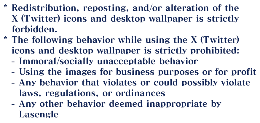 *Redistribution, reposting, and/or alteration of the X (Twitter) icons and desktop wallpaper is strictly forbidden. *The following behavior while using the X (Twitter) icons and desktop wallpaper is strictly prohibited: -Immoral/socially unacceptable behavior. -Using the images for business purposes or for profit. -Any behavior that violates or could possibly violate laws, regulations, or ordinances. -Any other behavior deemed inappropriate by Lasengle.