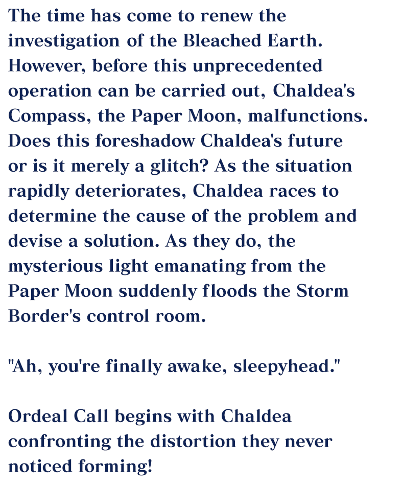 The time has come to renew the investigation of the Bleached Earth. However, before this unprecedented operation can be carried out, Chaldea's Compass, the Paper Moon, malfunctions.