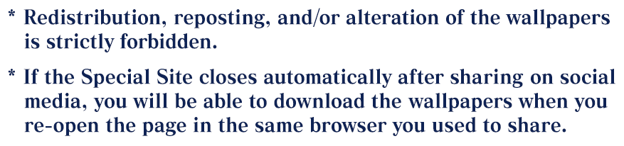 *Redistribution, reposting, and/or alteration of the wallpapers is strictly forbidden. *If the Special Site closes automatically after sharing on social media, you will be able to download the wallpapers when you re-open the page in the same browser you used to share.