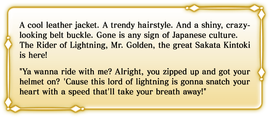 A cool leather jacket. A trendy hairstyle. And a shiny, crazy-looking belt buckle. Gone is any sign of Japanese culture. The Rider of Lightning, Mr. Golden, the great Sakata Kintoki is here! Ya wanna ride with me? Alright, you zipped up and got your helmet on? 'Cause this lord of lightning is gonna snatch your heart with a speed that'll take your breath away!