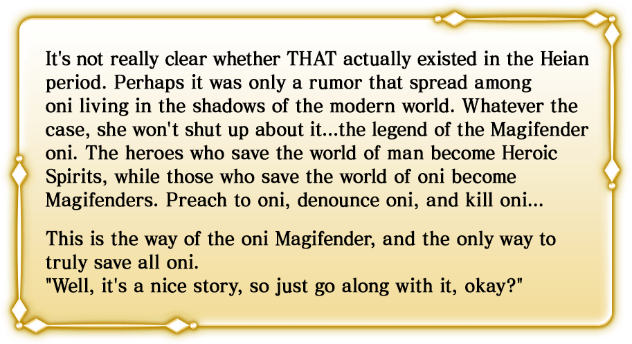 It's not really clear whether THAT actually existed in the Heian period. Perhaps it was only a rumor that spread among oni living in the shadows of the modern world. Whatever the case, she won't shut up about it...the legend of the Magifender oni. The heroes who save the world of man become Heroic Spirits, while those who save the world of oni become Magifenders. Preach to oni, denounce oni, and kill oni...This is the way of the oni Magifender, and the only way to truly save all oni.'Well, it's a nice story, so just go along with it, okay?'