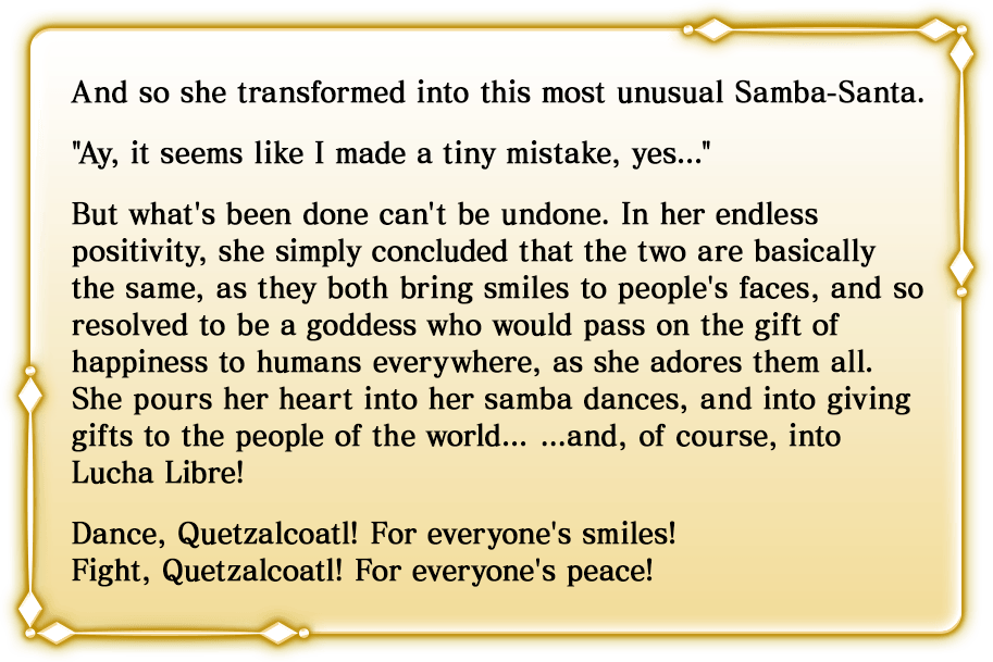 And so she transformed into this most unusual Samba-Santa.'Ay, it seems like I made a tiny mistake, yes...'But what's been done can't be undone. In her endless positivity, she simply concluded that the two are basically the same, as they both bring smiles to people's faces, and so resolved to be a goddess who would pass on the gift of happiness to humans everywhere, as she adores them all. She pours her heart into her samba dances, and into giving gifts to the people of the world... ...and, of course, into Lucha Libre!Dance, Quetzalcoatl! For everyone's smiles!Fight, Quetzalcoatl! For everyone's peace!