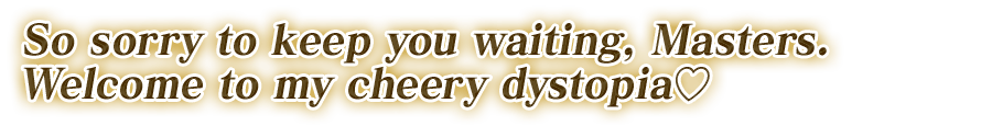 So sorry to keep you waiting, Masters. Welcome to my cheery dystopia♡