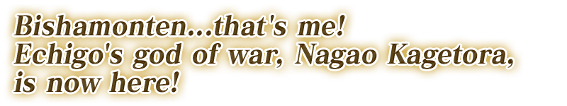 Bishamonten...that's me! Echigo's god of war, Nagao Kagetora, is now here!