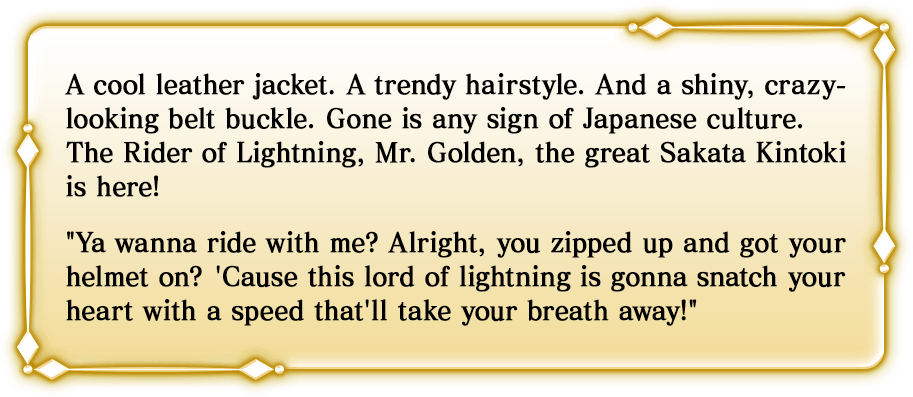A cool leather jacket. A trendy hairstyle. And a shiny, crazy-looking belt buckle. Gone is any sign of Japanese culture. The Rider of Lightning, Mr. Golden, the great Sakata Kintoki is here! 'Ya wanna ride with me? Alright, you zipped up and got your helmet on? 'Cause this lord of lightning is gonna snatch your heart with a speed that'll take your breath away!'
