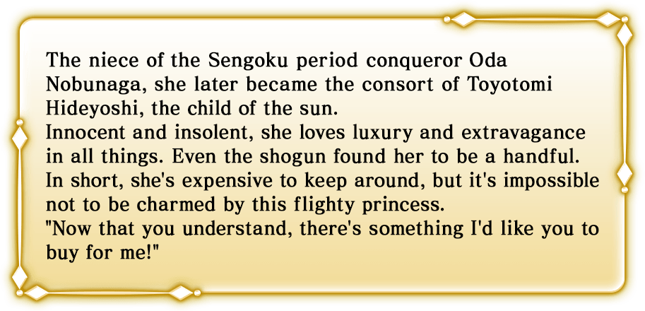 The niece of the Sengoku period conqueror Oda Nobunaga, she later became the consort of Toyotomi Hideyoshi, the child of the sun. Innocent and insolent, she loves luxury and extravagance in all things. Even the shogun found her to be a handful. In short, she's expensive to keep around, but it's impossible not to be charmed by this flighty princess. Now that you understand, there's something I'd like you to buy for me!