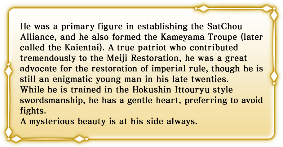 He was a primary figure in establishing the SatChou Alliance, and he also formed the Kameyama Troupe (later called the Kaientai). A true patriot who contributed tremendously to the Meiji Restoration, he was a great advocate for the restoration of imperial rule, though he is still an enigmatic young man in his late twenties. While he is trained in the Hokushin Ittouryu style swordsmanship, he has a gentle heart, preferring to avoid fights. A mysterious beauty is at his side always.