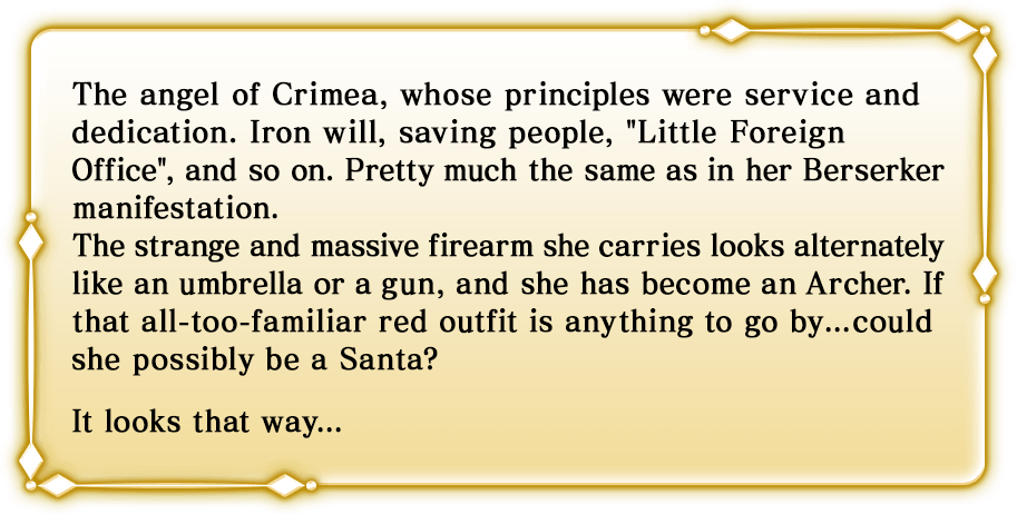 The angel of Crimea, whose principles were service and dedication. Iron will, saving people, Little Foreign Office, and so on. Pretty much the same as in her Berserker manifestation. The strange and massive firearm she carries looks alternately like an umbrella or a gun, and she has become an Archer. If that all-too-familiar red outfit is anything to go by...could she possibly be a Santa? It looks that way...