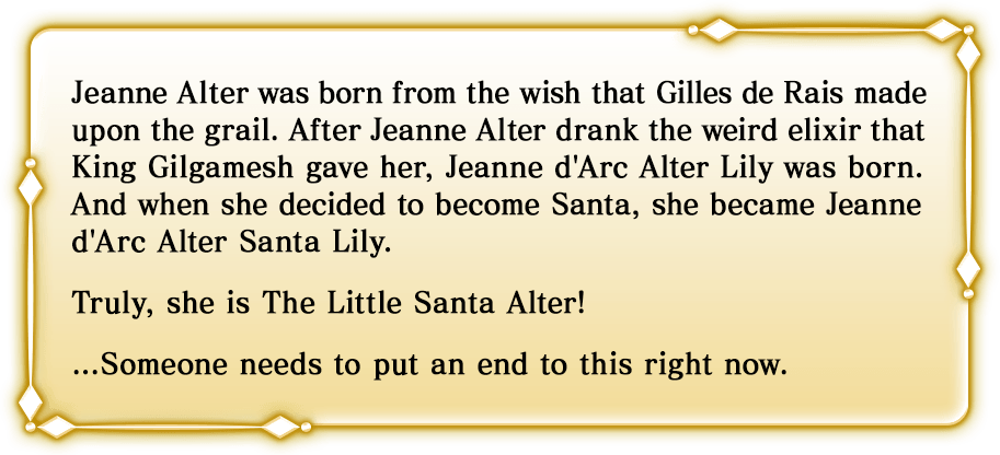ジル・ド・レェが聖杯に願うことにより、ジャンヌ・オルタが誕生し、ジャンヌ・オルタがキング・ギルガメッシュの胡散臭い薬を飲むことによりジャンヌ・ダルク・オルタ・リリィが誕生、彼女がサンタを目指すことによりジャンヌ・ダルク・オルタ・サンタ・リリィとなった。まさに、二代目はオルタちゃん！……そろそろ誰かが止めなければならない。