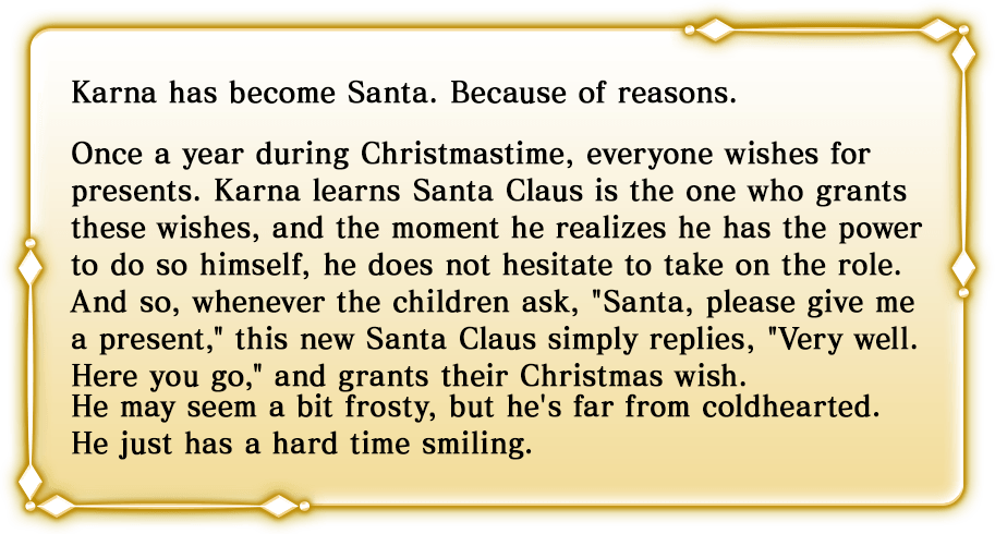 カルナが様々な事情によってサンタ化した存在。誰もが「プレゼントが欲しい」と願う、一年に一度のクリスマス。その願いを一身に引き受ける存在こそがサンタクロースであり、それに応えられる力を自分が持っていることに気付いてしまったのならば、もちろん彼はその役割を担うことを躊躇いはしない。「サンタさん、プレゼントをください」という子供たちの願いに対し、ごくごく自然に「そうか。ならば与えよう」と返し、過不足なくその願いを叶えてくれるタイプのサンタクロース。クールで愛想はないが、けっして冷たいわけではない。優しさが伝わりにくいだけである。