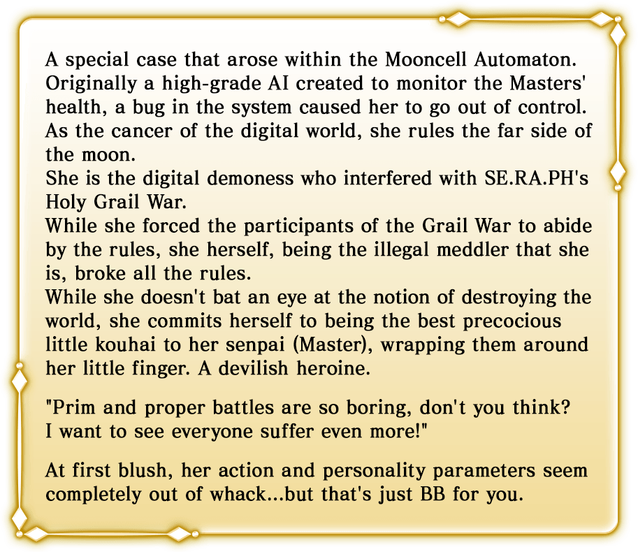 A special case that arose within the Mooncell Automaton. Originally a high-grade AI created to monitor the Masters' health, a bug in the system caused her to go out of control. As the cancer of the digital world, she rules the far side of the moon. She is the digital demoness who interfered with SE.RA.PH's Holy Grail War. While she forced the participants of the Grail War to abide by the rules, she herself, being the illegal meddler that she is, broke all the rules. While she doesn't bat an eye at the notion of destroying the world, she commits herself to being the best precocious little kouhai to her senpai (Master), wrapping them around her little finger. A devilish heroine. Prim and proper battles are so boring, don't you think? I want to see everyone suffer even more! At first blush, her action and personality parameters seem completely out of whack...but that's just BB for you.