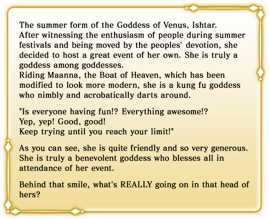 The summer form of the Goddess of Venus, Ishtar.After witnessing the enthusiasm of people during summer festivals and being moved by the peoples' devotion, she decided to host a great event of her own. She is truly a goddess among goddesses. Riding Maanna, the Boat of Heaven, which has been modified to look more modern, she is a kung fu goddess who nimbly and acrobatically darts around. Is everyone having fun!? Everything awesome!? Yep, yep! Good, good! Keep trying until you reach your limit! As you can see, she is quite friendly and so very generous. She is truly a benevolent goddess who blesses all in attendance of her event. Behind that smile, what's REALLY going on in that head of hers?