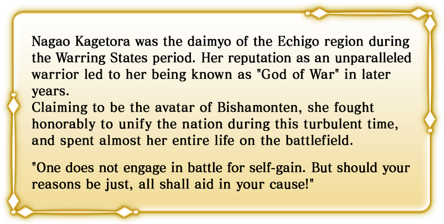 Nagao Kagetora was the daimyo of the Echigo region during the Warring States period. Her reputation as an unparalleled warrior led to her being known as God of War in later years. Claiming to be the avatar of Bishamonten, she fought honorably to unify the nation during this turbulent time, and spent almost her entire life on the battlefield. One does not engage in battle for self-gain. But should your reasons be just, all shall aid in your cause!