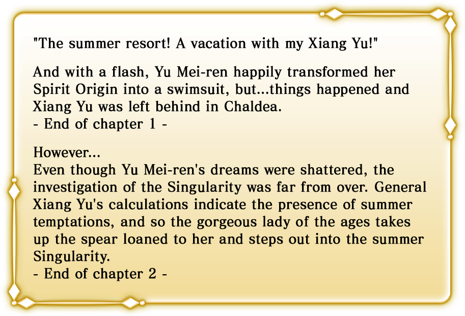 The summer resort! A vacation with my Xiang Yu! And with a flash, Yu Mei-ren happily transformed her Spirit Origin into a swimsuit, but...things happened and Xiang Yu was left behind in Chaldea. - End of chapter 1 -. However... Even though Yu Mei-ren's dreams were shattered, the investigation of the Singularity was far from over. General Xiang Yu's calculations indicate the presence of summer temptations, and so the gorgeous lady of the ages takes up the spear loaned to her and steps out into the summer Singularity. - End of chapter 2 -