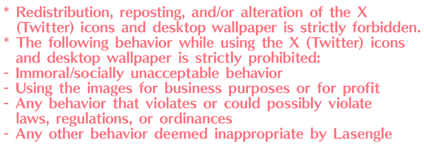 * Redistribution, reposting, and/or alteration of the X (Twitter) icons and desktop wallpaper is strictly forbidden.
* The following behavior while using the X (Twitter) icons and desktop wallpaper is strictly prohibited: Immoral/socially unacceptable behavior. Using the images for business purposes or for profit. Any behavior that violates or could possibly violate laws, regulations, or ordinances. Any other behavior deemed inappropriate by Lasengle