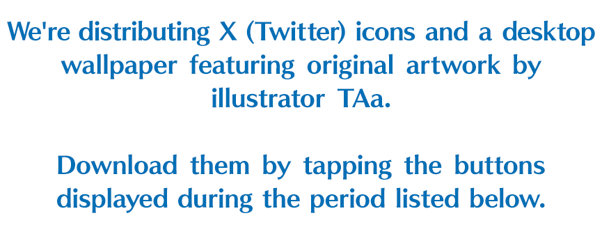 We're distributing X (Twitter) icons and a desktop wallpaper featuring original artwork by illustrator TAa. Download them by tapping the buttons displayed during the period listed below.
