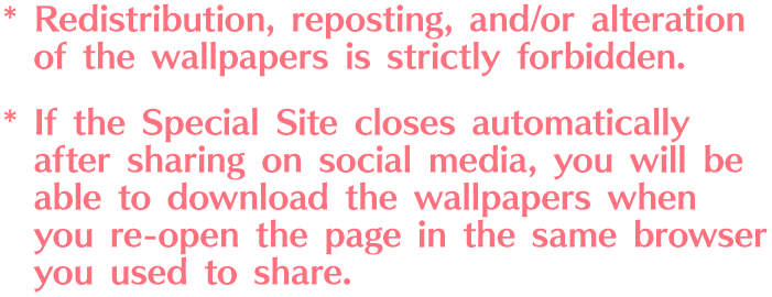 *Redistribution, reposting, and/or alteration of the wallpapers is strictly forbidden. *If the Special Site closes automatically after sharing on social media, you will be able to download the wallpapers when you re-open the page in the same browser you used to share.