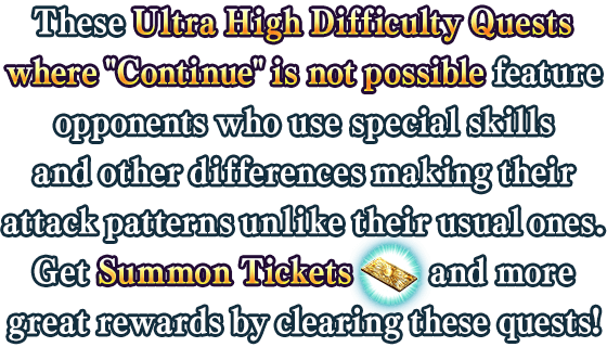 These Ultra High Difficulty Quests where 'Continue' is not possible feature opponents who use special skills and other differences making their attack patterns unlike their usual onews. Get Summon Tickets and more great rewards by clearing these quests!