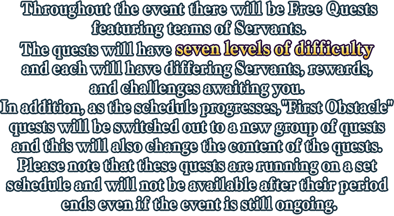 Throughout the event there will be Free Quests featuring teams of Servants. The quests will have seven levels of difficulty and each will have differing Servants rewards, and challenges awaiting you. In addition, as the schedule progresses,'First Obstacle' quests will be switched out to a new group of quests and this will also change the content of the quests.Please note that these quests are running on a set schedule and will not be available after their period ends even if the event is still ongoing.