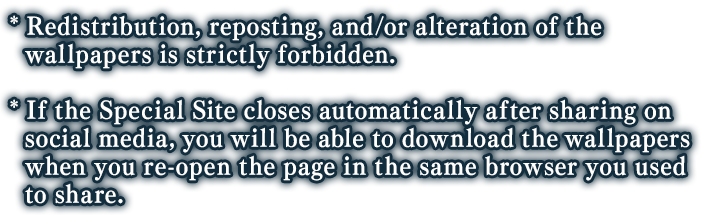 *Redistribution, reposting, and/or alteration of the wallpapers is strickly forbidden. *If the Special Site closes automatically after sharing on social media, you will be able to download the wallpapers when you re-open the page in the sama browser you used to share.