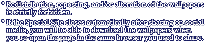 * Redistribution, reposting, and/or alteration of the wallpapers is strictly forbidden.* If the Special Site closes automatically after sharing on social media, you will be able to download the wallpapers when you re-open the page in the same browser you used to share.