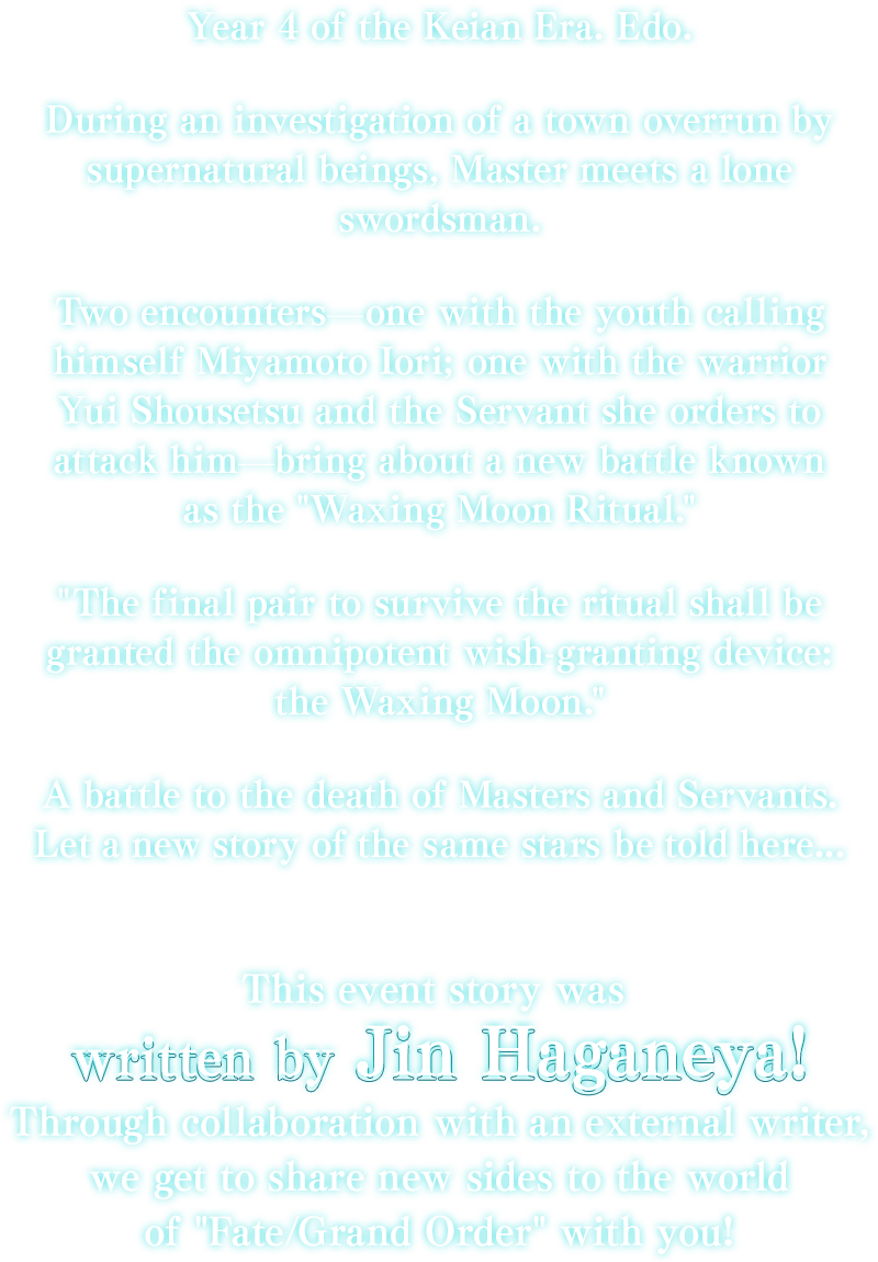 Year 4 of the Keian Era. Edo. During an investigation of a town overrun by supernatural beings, Master meets a lone swordsman. Two encounters―one with the youth calling himself Miyamoto Iori; one with the warrior Yui Shousetsu and the Servant she orders to attack him―bring about a new battle known as the Waxing Moon Ritual. The final pair to survive the ritual shall be granted the omnipotent wish-granting device: the Waxing Moon. A battle to the death of Masters and Servants. Let a new story of the same stars be told here... This event story was written by Jin Haganeya! Through collaboration with an external writer, we get to share new sides to the world of Fate/Grand Order with you!