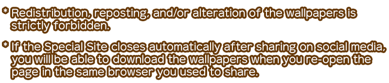 * Redistribution, reposting, and/or alteration of the wallpapers is strictly forbidden. * If the Special Site closes automatically after sharing on social media, you will be able to download the wallpapers when you re-open the page in the same browser you used to share.